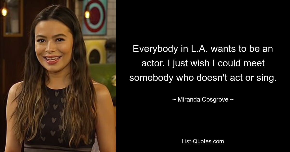 Everybody in L.A. wants to be an actor. I just wish I could meet somebody who doesn't act or sing. — © Miranda Cosgrove