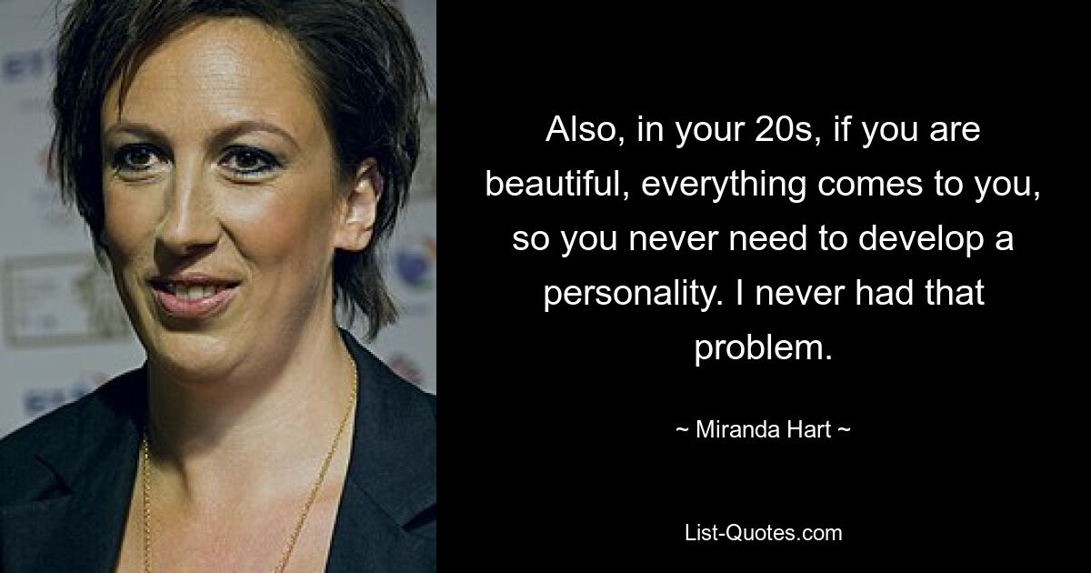 Also, in your 20s, if you are beautiful, everything comes to you, so you never need to develop a personality. I never had that problem. — © Miranda Hart