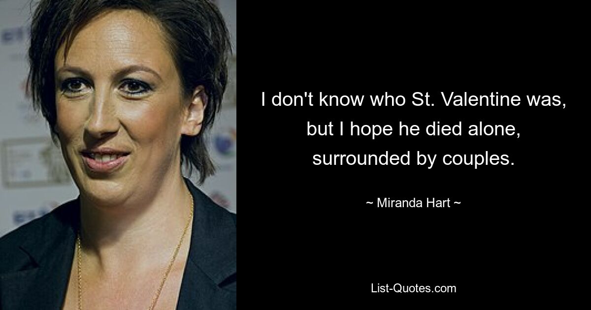 I don't know who St. Valentine was, but I hope he died alone, surrounded by couples. — © Miranda Hart