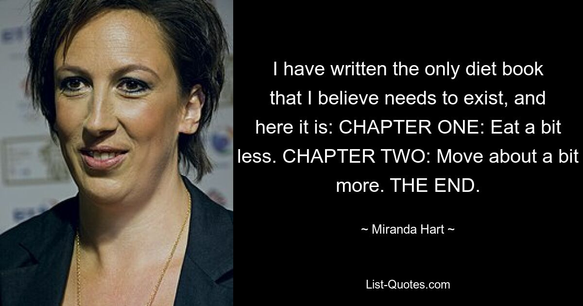 I have written the only diet book that I believe needs to exist, and here it is: CHAPTER ONE: Eat a bit less. CHAPTER TWO: Move about a bit more. THE END. — © Miranda Hart