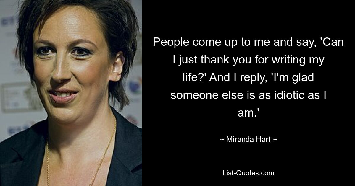 People come up to me and say, 'Can I just thank you for writing my life?' And I reply, 'I'm glad someone else is as idiotic as I am.' — © Miranda Hart