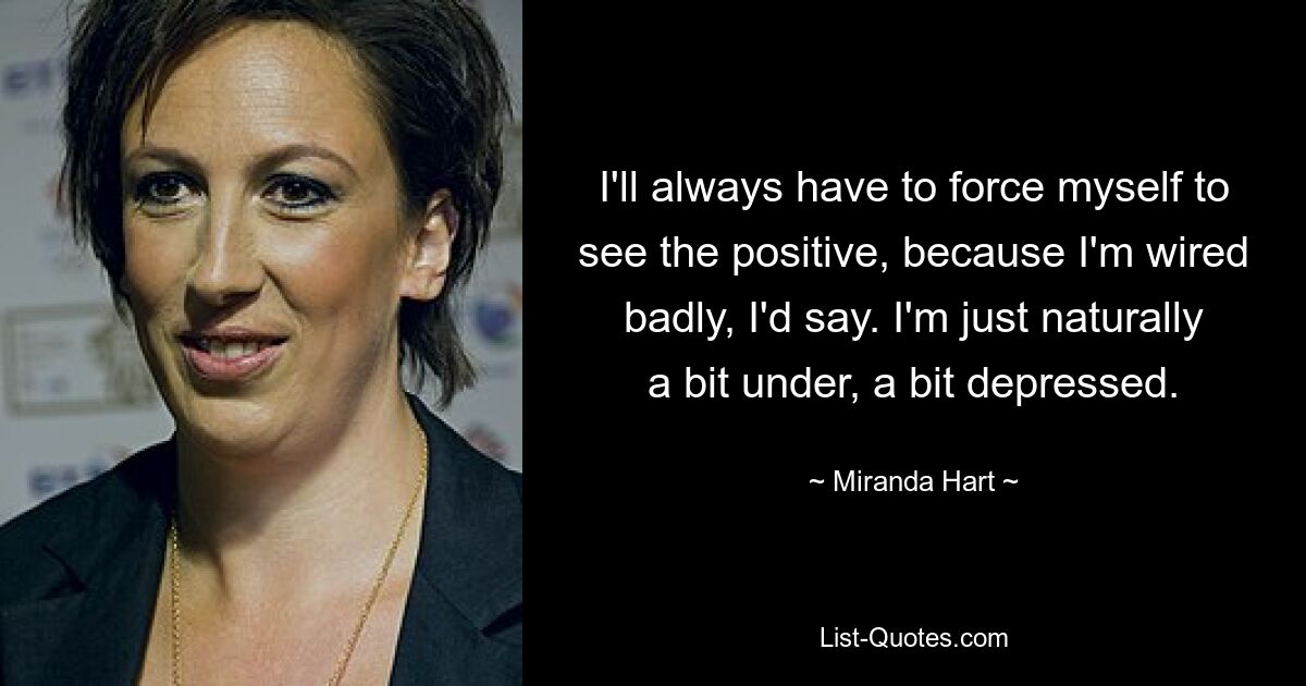 I'll always have to force myself to see the positive, because I'm wired badly, I'd say. I'm just naturally a bit under, a bit depressed. — © Miranda Hart