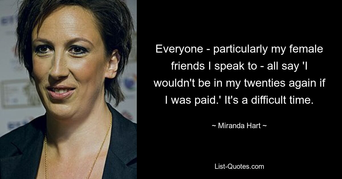 Everyone - particularly my female friends I speak to - all say 'I wouldn't be in my twenties again if I was paid.' It's a difficult time. — © Miranda Hart