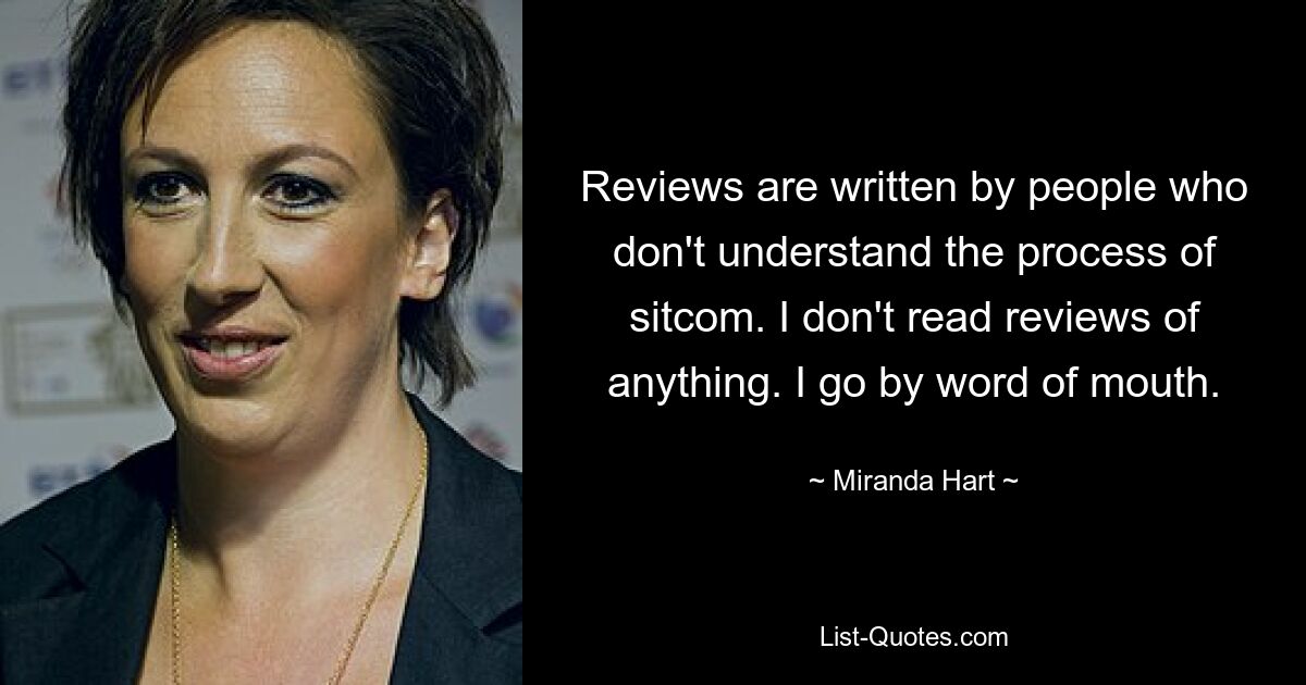 Reviews are written by people who don't understand the process of sitcom. I don't read reviews of anything. I go by word of mouth. — © Miranda Hart