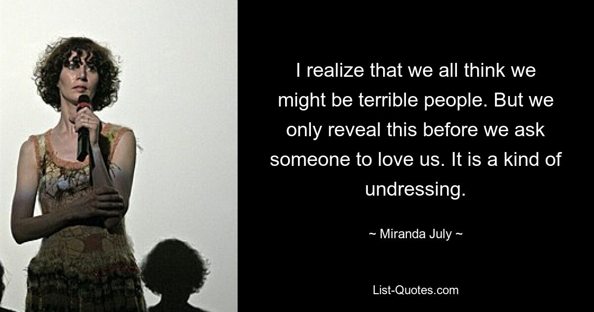 I realize that we all think we might be terrible people. But we only reveal this before we ask someone to love us. It is a kind of undressing. — © Miranda July