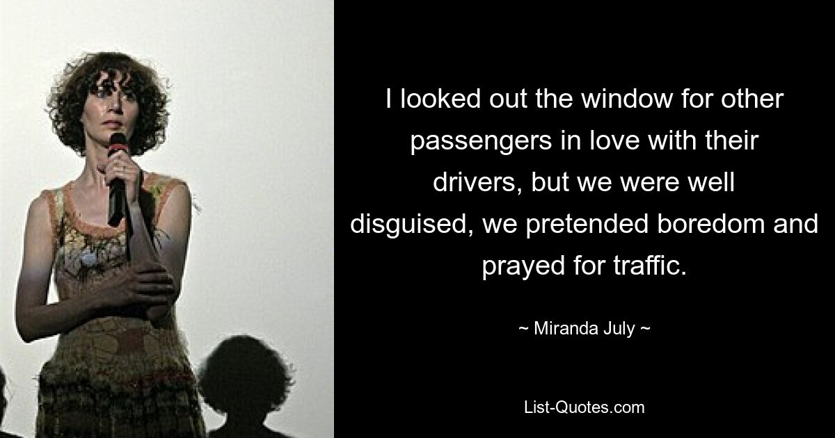 I looked out the window for other passengers in love with their drivers, but we were well disguised, we pretended boredom and prayed for traffic. — © Miranda July