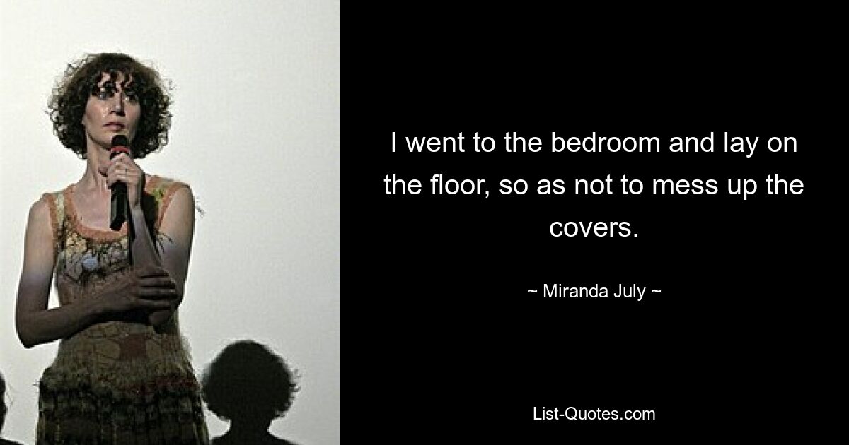 I went to the bedroom and lay on the floor, so as not to mess up the covers. — © Miranda July