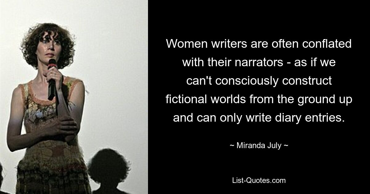 Women writers are often conflated with their narrators - as if we can't consciously construct fictional worlds from the ground up and can only write diary entries. — © Miranda July