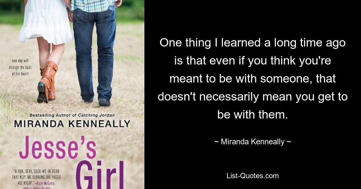 One thing I learned a long time ago is that even if you think you're meant to be with someone, that doesn't necessarily mean you get to be with them. — © Miranda Kenneally