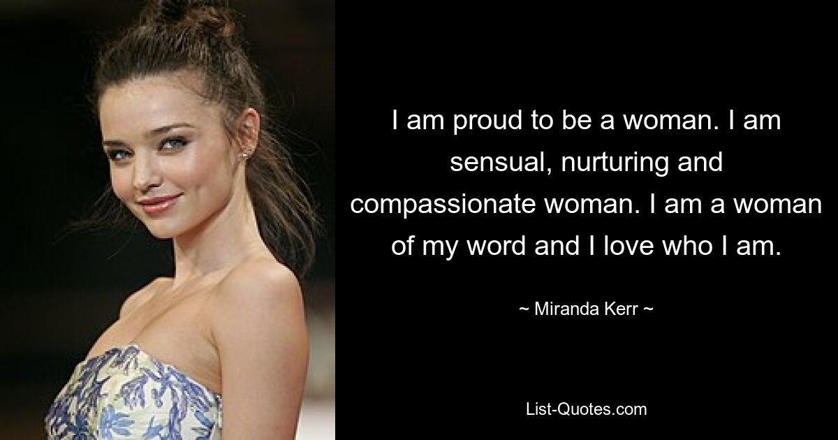 I am proud to be a woman. I am sensual, nurturing and compassionate woman. I am a woman of my word and I love who I am. — © Miranda Kerr