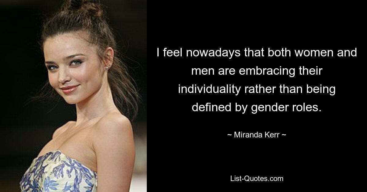 I feel nowadays that both women and men are embracing their individuality rather than being defined by gender roles. — © Miranda Kerr