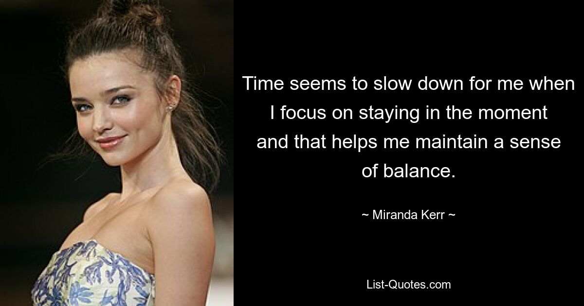 Time seems to slow down for me when I focus on staying in the moment and that helps me maintain a sense of balance. — © Miranda Kerr