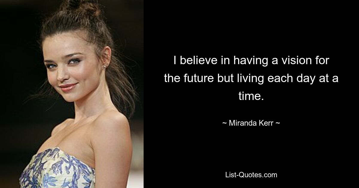 I believe in having a vision for the future but living each day at a time. — © Miranda Kerr