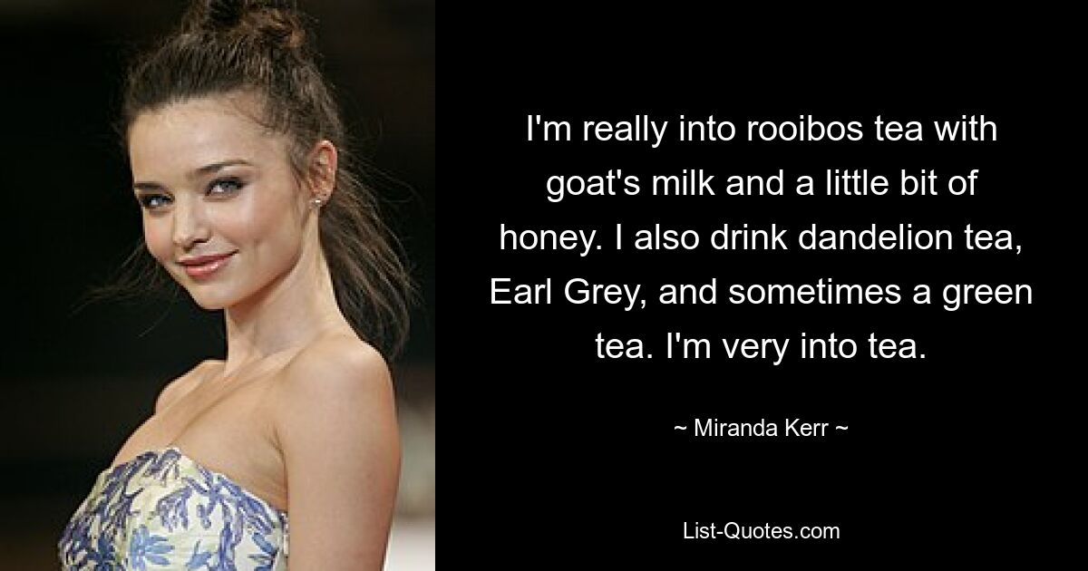 Ich stehe total auf Rooibos-Tee mit Ziegenmilch und etwas Honig. Ich trinke auch Löwenzahntee, Earl Grey und manchmal einen grünen Tee. Ich stehe sehr auf Tee. — © Miranda Kerr