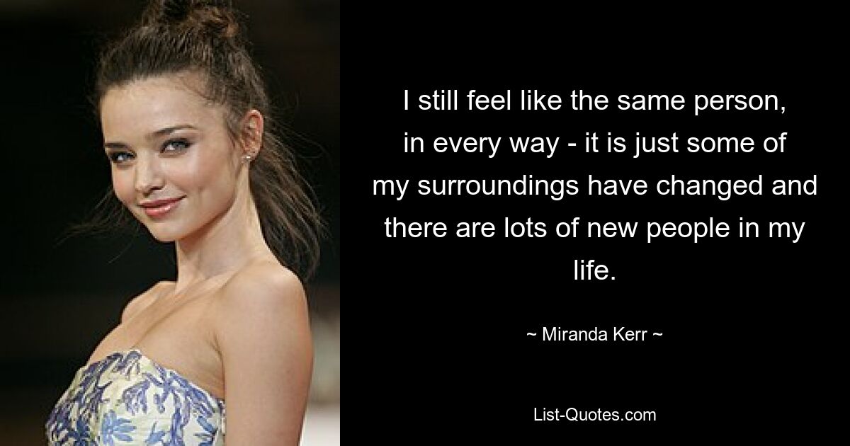 I still feel like the same person, in every way - it is just some of my surroundings have changed and there are lots of new people in my life. — © Miranda Kerr