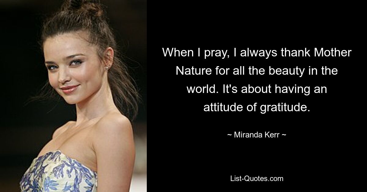 When I pray, I always thank Mother Nature for all the beauty in the world. It's about having an attitude of gratitude. — © Miranda Kerr