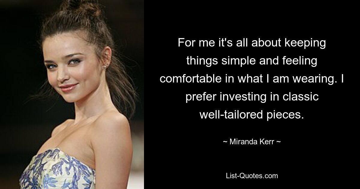 For me it's all about keeping things simple and feeling comfortable in what I am wearing. I prefer investing in classic well-tailored pieces. — © Miranda Kerr