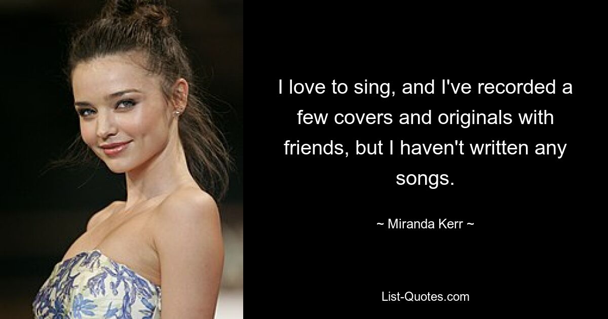 I love to sing, and I've recorded a few covers and originals with friends, but I haven't written any songs. — © Miranda Kerr