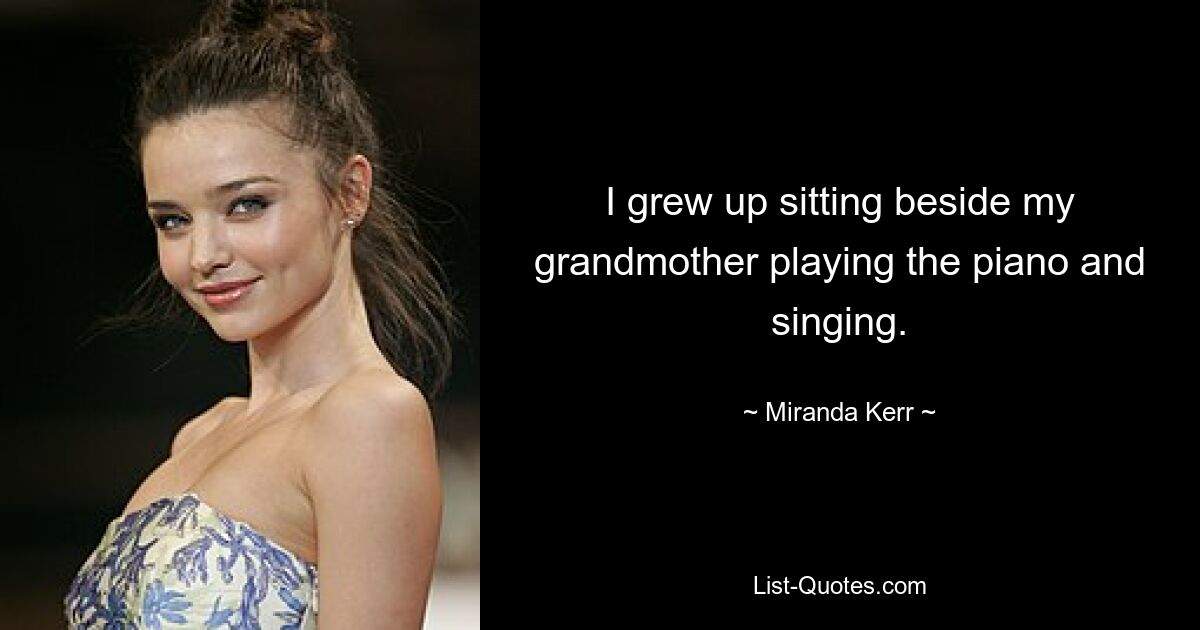 I grew up sitting beside my grandmother playing the piano and singing. — © Miranda Kerr