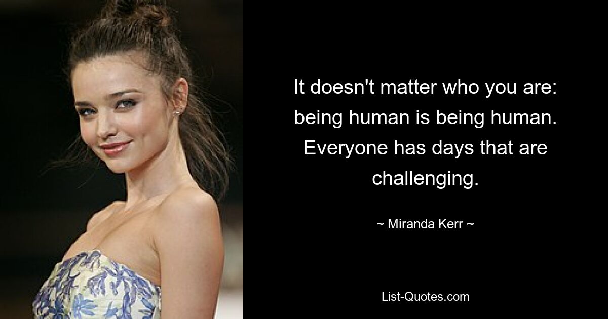 It doesn't matter who you are: being human is being human. Everyone has days that are challenging. — © Miranda Kerr