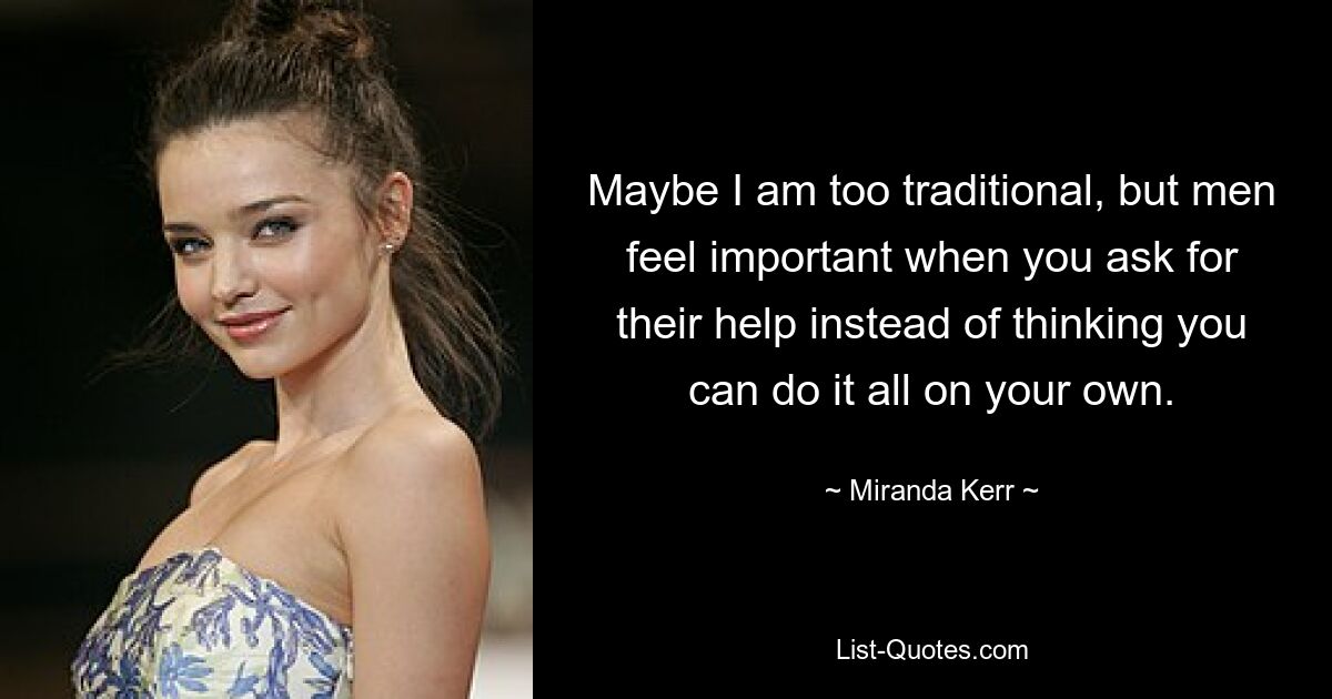 Maybe I am too traditional, but men feel important when you ask for their help instead of thinking you can do it all on your own. — © Miranda Kerr