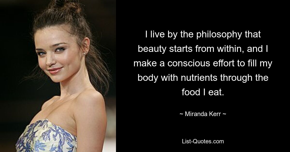 I live by the philosophy that beauty starts from within, and I make a conscious effort to fill my body with nutrients through the food I eat. — © Miranda Kerr