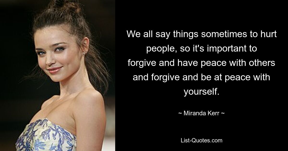 We all say things sometimes to hurt people, so it's important to forgive and have peace with others and forgive and be at peace with yourself. — © Miranda Kerr