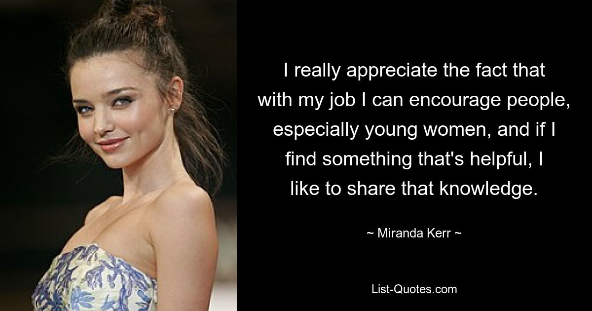 I really appreciate the fact that with my job I can encourage people, especially young women, and if I find something that's helpful, I like to share that knowledge. — © Miranda Kerr