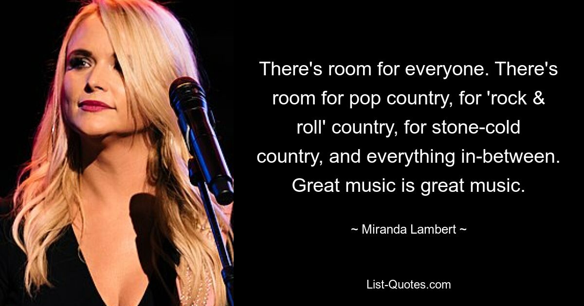 There's room for everyone. There's room for pop country, for 'rock & roll' country, for stone-cold country, and everything in-between. Great music is great music. — © Miranda Lambert