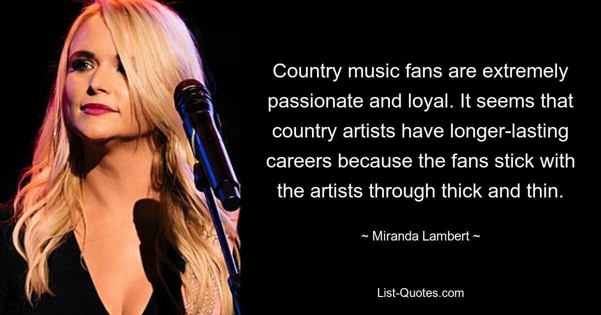 Country music fans are extremely passionate and loyal. It seems that country artists have longer-lasting careers because the fans stick with the artists through thick and thin. — © Miranda Lambert