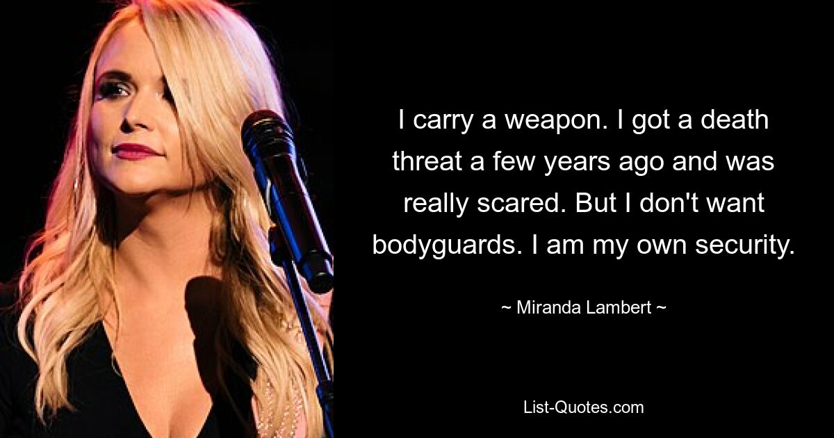 I carry a weapon. I got a death threat a few years ago and was really scared. But I don't want bodyguards. I am my own security. — © Miranda Lambert