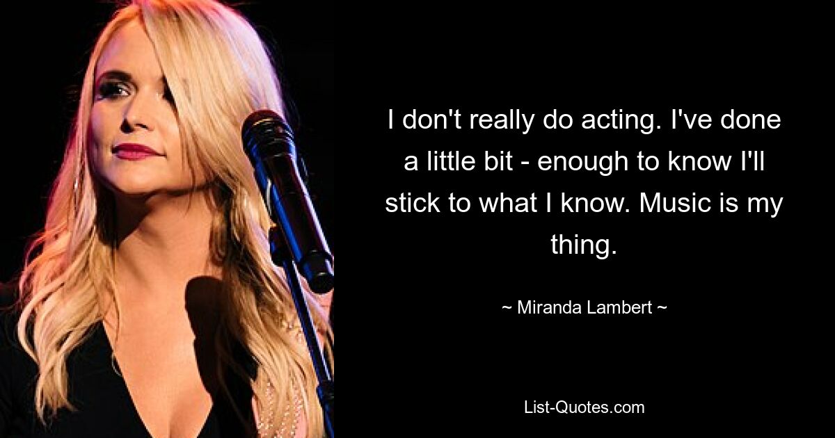 I don't really do acting. I've done a little bit - enough to know I'll stick to what I know. Music is my thing. — © Miranda Lambert