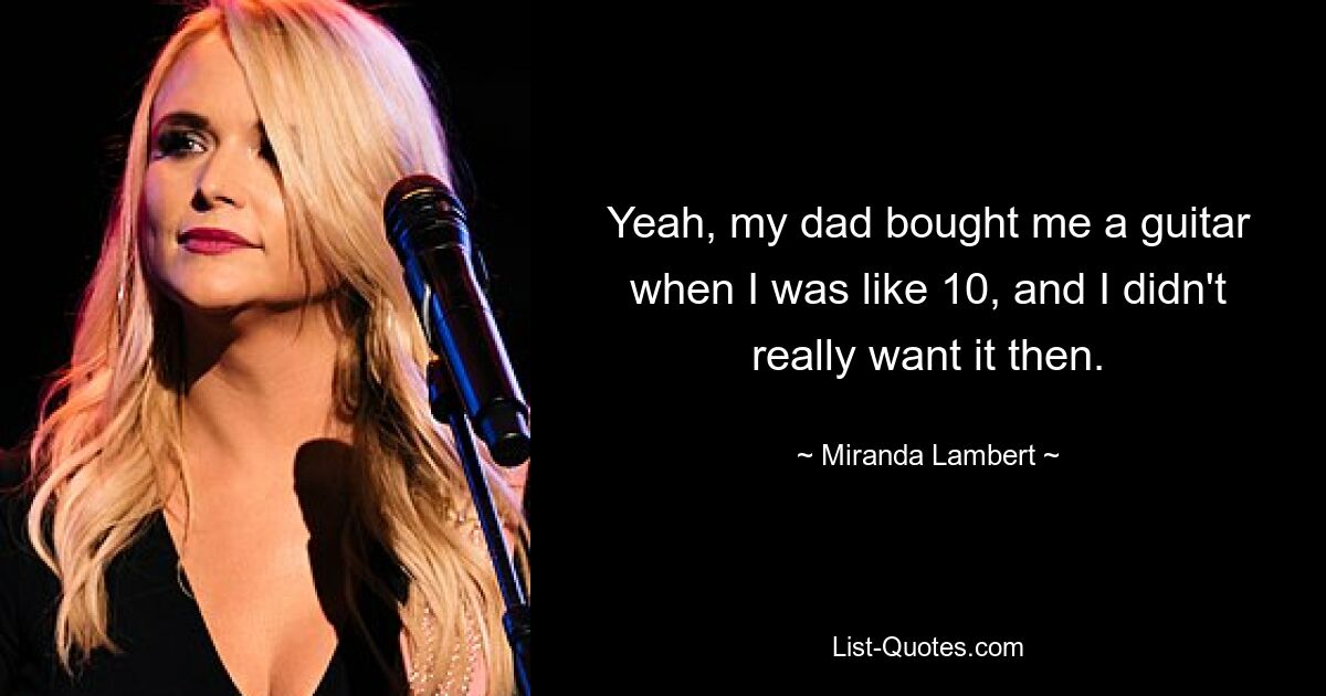 Yeah, my dad bought me a guitar when I was like 10, and I didn't really want it then. — © Miranda Lambert