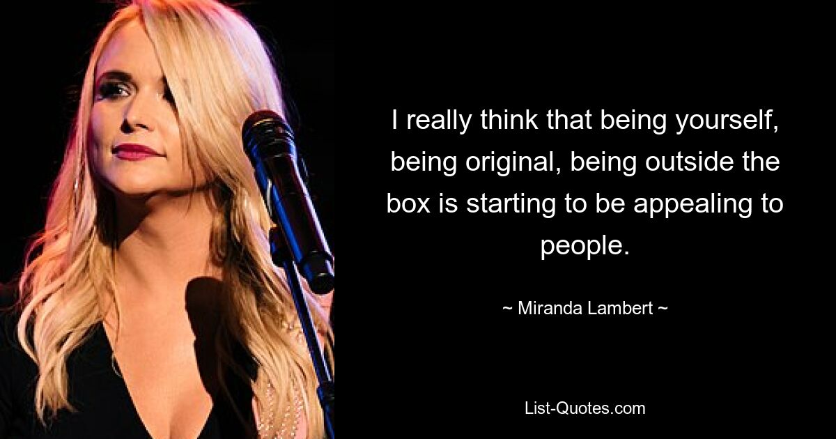 I really think that being yourself, being original, being outside the box is starting to be appealing to people. — © Miranda Lambert