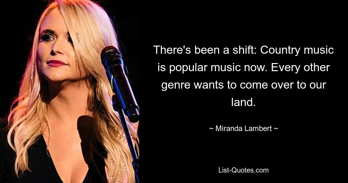 There's been a shift: Country music is popular music now. Every other genre wants to come over to our land. — © Miranda Lambert