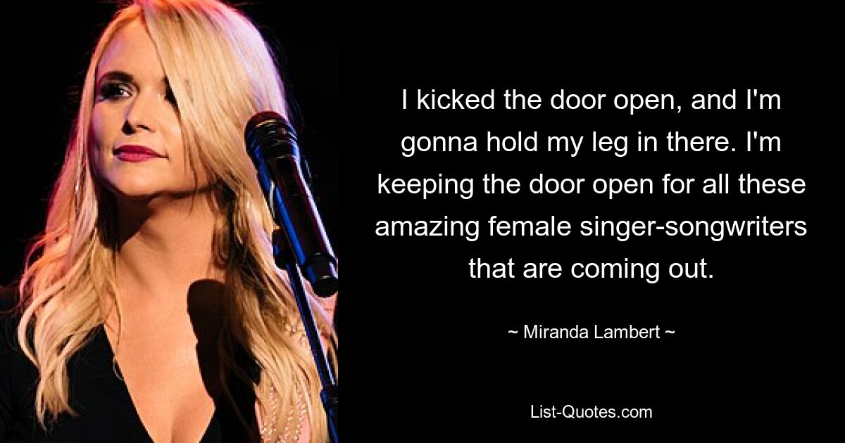 I kicked the door open, and I'm gonna hold my leg in there. I'm keeping the door open for all these amazing female singer-songwriters that are coming out. — © Miranda Lambert