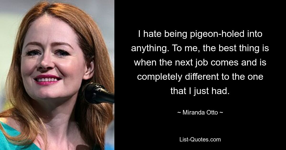 I hate being pigeon-holed into anything. To me, the best thing is when the next job comes and is completely different to the one that I just had. — © Miranda Otto