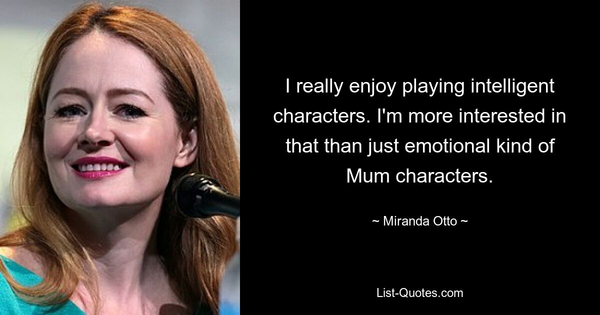 I really enjoy playing intelligent characters. I'm more interested in that than just emotional kind of Mum characters. — © Miranda Otto