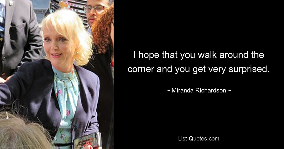 I hope that you walk around the corner and you get very surprised. — © Miranda Richardson