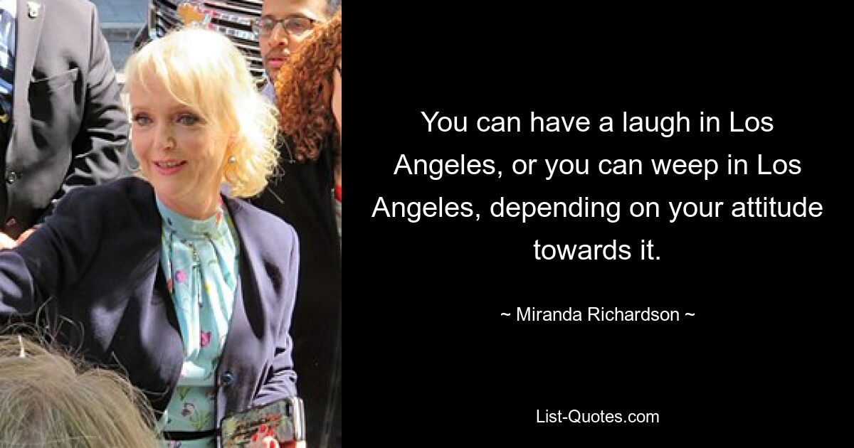 You can have a laugh in Los Angeles, or you can weep in Los Angeles, depending on your attitude towards it. — © Miranda Richardson