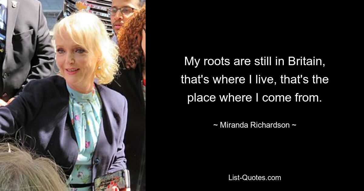 My roots are still in Britain, that's where I live, that's the place where I come from. — © Miranda Richardson