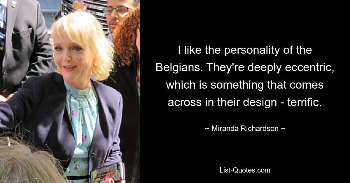 I like the personality of the Belgians. They're deeply eccentric, which is something that comes across in their design - terrific. — © Miranda Richardson