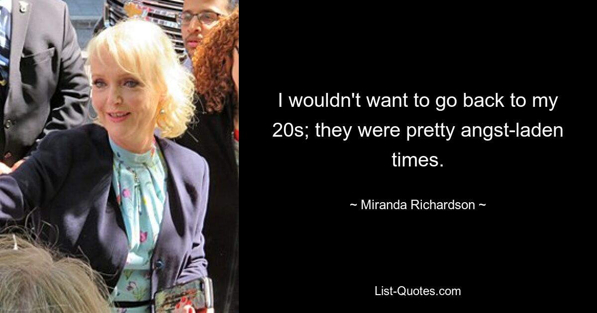 I wouldn't want to go back to my 20s; they were pretty angst-laden times. — © Miranda Richardson