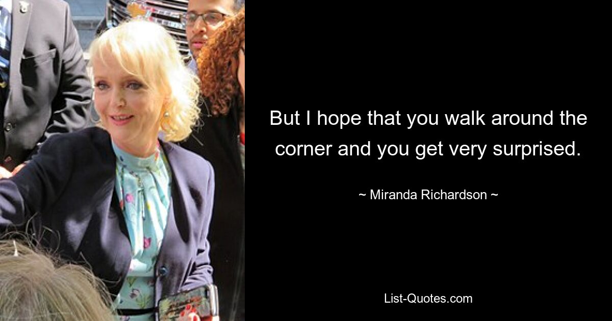 But I hope that you walk around the corner and you get very surprised. — © Miranda Richardson