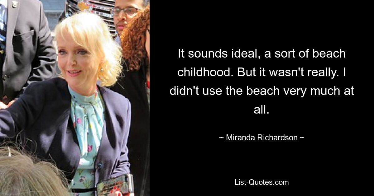 It sounds ideal, a sort of beach childhood. But it wasn't really. I didn't use the beach very much at all. — © Miranda Richardson