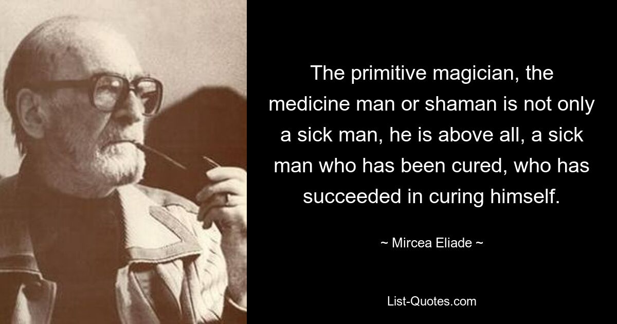 The primitive magician, the medicine man or shaman is not only a sick man, he is above all, a sick man who has been cured, who has succeeded in curing himself. — © Mircea Eliade