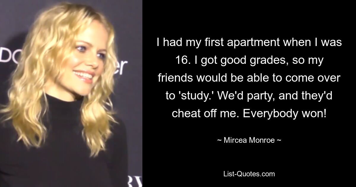 I had my first apartment when I was 16. I got good grades, so my friends would be able to come over to 'study.' We'd party, and they'd cheat off me. Everybody won! — © Mircea Monroe