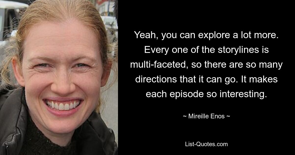 Yeah, you can explore a lot more. Every one of the storylines is multi-faceted, so there are so many directions that it can go. It makes each episode so interesting. — © Mireille Enos