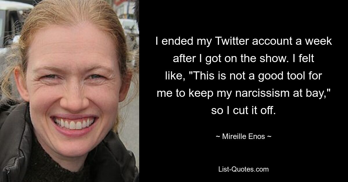 I ended my Twitter account a week after I got on the show. I felt like, "This is not a good tool for me to keep my narcissism at bay," so I cut it off. — © Mireille Enos