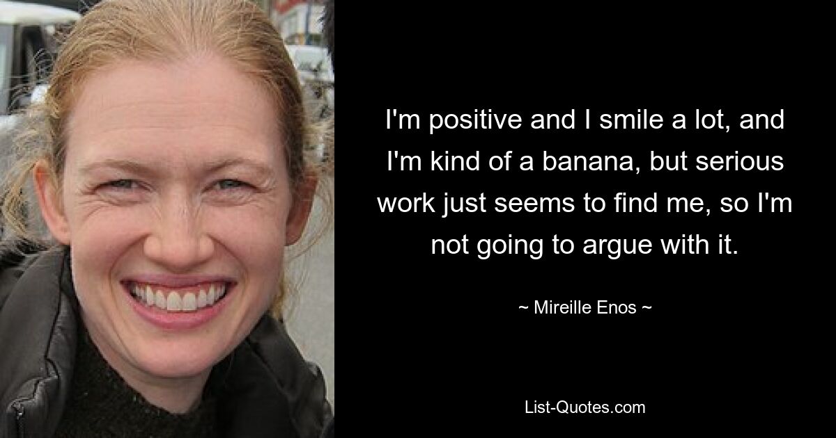 I'm positive and I smile a lot, and I'm kind of a banana, but serious work just seems to find me, so I'm not going to argue with it. — © Mireille Enos